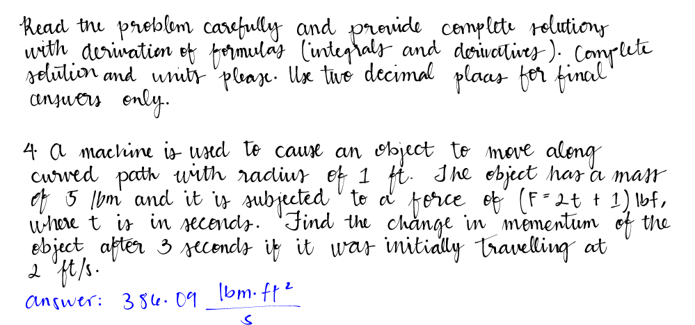 Read the problem carefully and provide complete solutions
with derivation of formulas (integrals and derivatives). Complete
solution and units please. Use the decimal plaas for final"
answers only.
4. a machine is used to cause an object to move along
curved path with radius of 1 ft. The object has a mass
of 5 1bm and it is subjected to a force of (F= 2 + + 1) lbf,
where t is in seconds. Find the change in momentum of the
object after 3 seconds if it was initially travelling at
2 ft/s.
2
1bm.ff²
Answer: 386.09