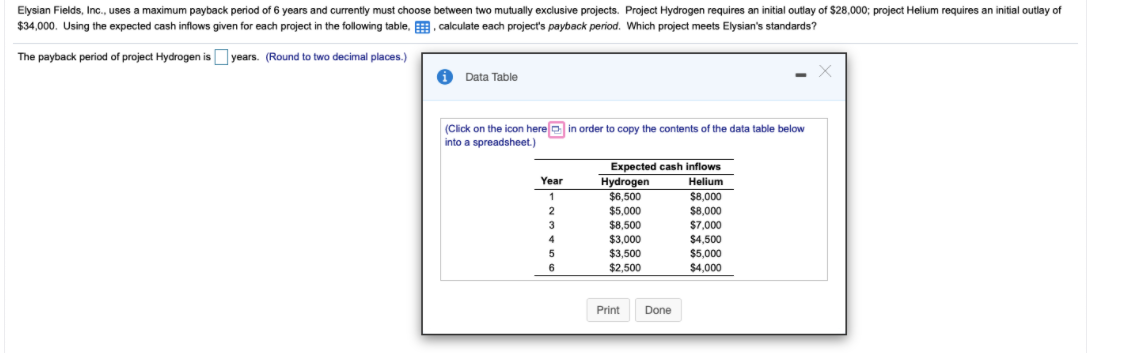 Elysian Fields, Inc., uses a maximum payback period of 6 years and currently must choose between two mutually exclusive projects. Project Hydrogen requires an initial outlay of $28,000; project Helium requires an initial outlay of
$34,000. Using the expected cash inflows given for each project in the following table, . calculate each project's payback period. Which project meets Elysian's standards?
The payback period of project Hydrogen isOyears. (Round to two decimal places.)
i Data Table
(Cick on the icon here e in order to copy the contents of the data table below
into a spreadsheet.)
Expected cash inflows
Hydrogen
Year
Helium
$6,500
$8,000
$5,000
$8,500
$8,000
$7,000
2
3
$3,000
$4,500
$3,500
$5,000
6
$2,500
$4,000
Print
Done
