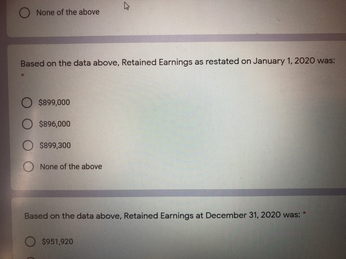O None of the above
Based on the data above, Retained Earnings as restated on January 1, 2020 was:
$899,000
$896,000
$899,300
O None of the above
Based on the data above, Retained Earnings at December 31, 2020 was:
O $951,920
