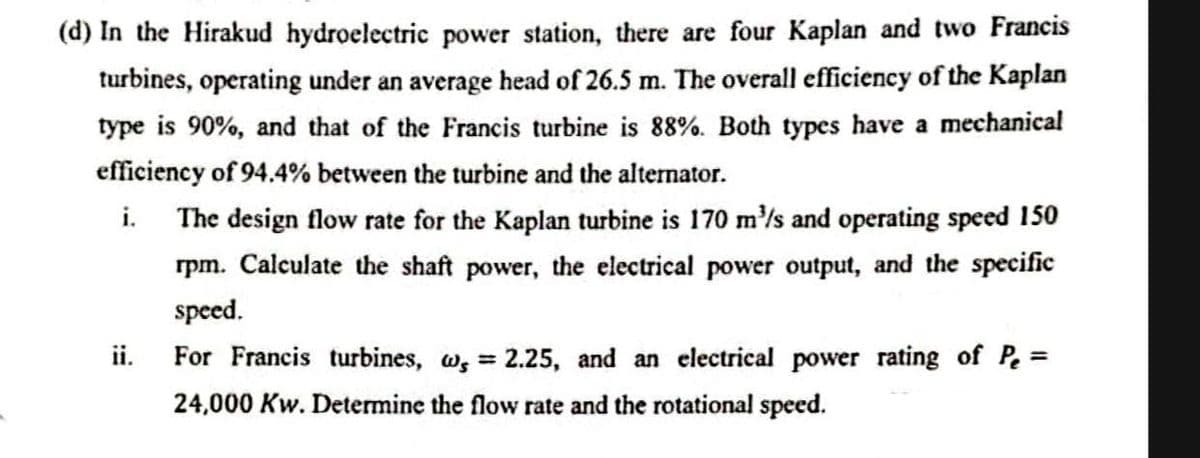 (d) In the Hirakud hydroelectric power station, there are four Kaplan and two Francis
turbines, operating under an average head of 26.5 m. The overall efficiency of the Kaplan
type is 90%, and that of the Francis turbine is 88%. Both types have a mechanical
efficiency of 94.4% between the turbine and the alternator.
The design flow rate for the Kaplan turbine is 170 m'/s and operating speed 150
rpm. Calculate the shaft power, the electrical power output, and the specific
i.
speed.
ii.
For Francis turbines, w, 2.25, and an electrical power rating of Pe =
24,000 Kw. Determine the flow rate and the rotational speed.
