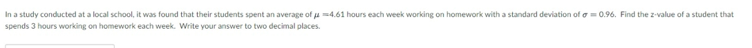 In a study conducted at a local school, it was found that their students spent an average of u =4.61 hours each week working on homework with a standard deviation of o = 0.96. Find the z-value of a student that
spends 3 hours working on homework each week. Write your answer to two decimal places.
