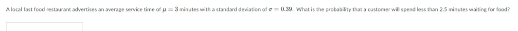 A local fast food restaurant advertises an average service time of u = 3 minutes with a standard deviation of o = 0.39. What is the probability that a customer will spend less than 2.5 minutes waiting for food?
