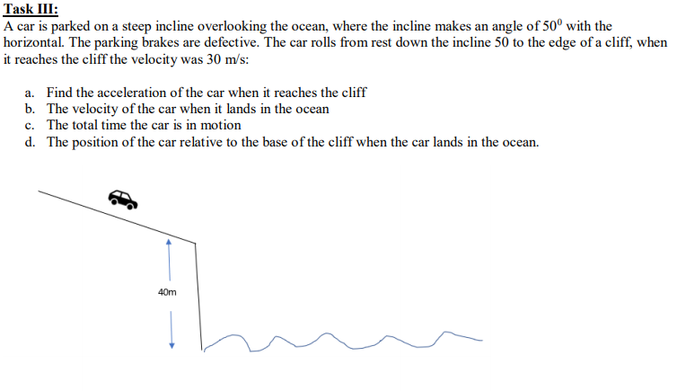 Task III:
A car is parked on a steep incline overlooking the ocean, where the incline makes an angle of 50° with the
horizontal. The parking brakes are defective. The car rolls from rest down the incline 50 to the edge of a cliff, when
it reaches the cliff the velocity was 30 m/s:
Find the acceleration of the car when it reaches the cliff
a.
b. The velocity of the car when it lands in the ocean
c. The total time the car is in motion
d. The position of the car relative to the base of the cliff when the car lands in the ocean.
40m
