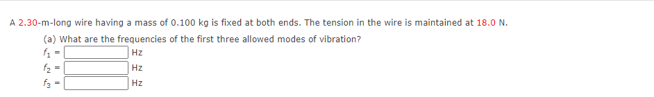 A 2.30-m-long wire having a mass of 0.100 kg is fixed at both ends. The tension in the wire is maintained at 18.O N.
(a) What are the frequencies of the first three allowed modes of vibration?
f. =
|Hz
f2 =
Hz
f3
Hz
