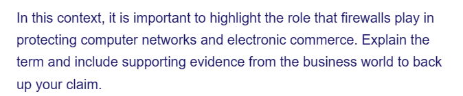 In this context, it is important to highlight the role that firewalls play in
protecting computer networks and electronic commerce. Explain the
term and include supporting evidence from the business world to back
up your claim.