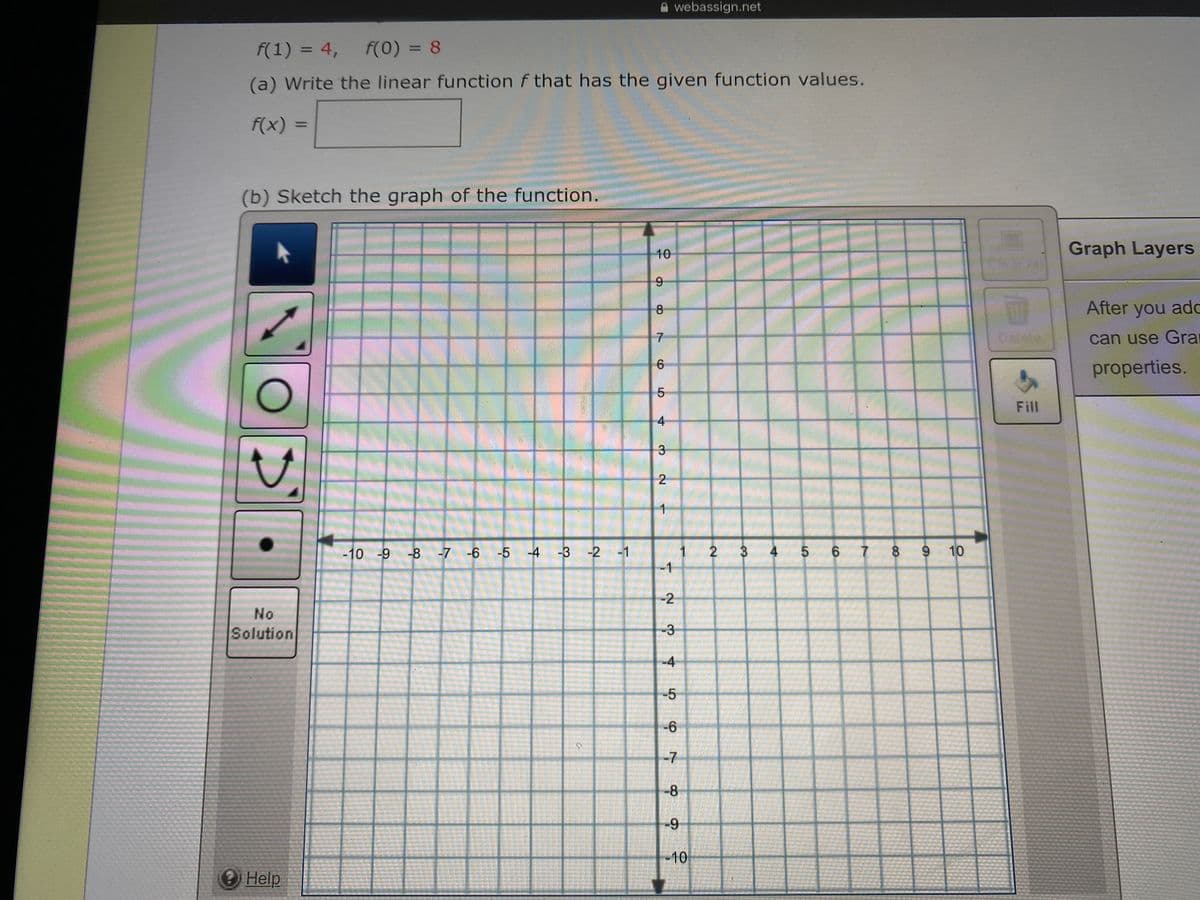 A webassign.net
f(1) = 4,
F(0) = 8
%3D
%3D
(a) Write the linear function f that has the given function values.
f(x)%3=
(b) Sketch the graph of the function.
10
Graph Layers
Clear All
8
After you ad
Delete
can use Gra
properties.
Fill
2
-10 -9 -8 -7 -6 -5
-4 -3 -2 -1
3
4 5 6
7
8 9 10
-1
-2
No
Solution
-3
-4
-5
-6
-7
-8
-10
Help
LO
4.
