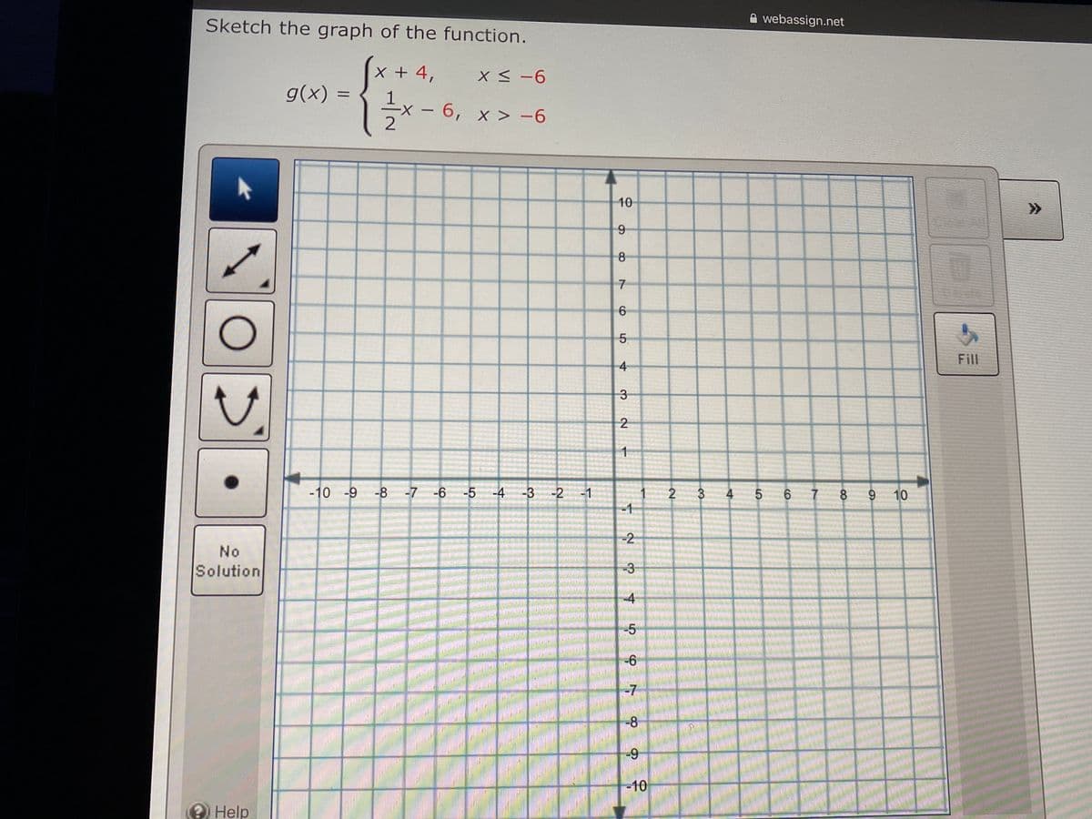 webassign.net
Sketch the graph of the function.
(x+4,
g(x) =
X <-6
1
6, x > -6
10
>>
8
5.
Fill
4
3-
1
-10 -9 -8 -7 -6
-5 -4 -3
-2
-1
2
3 4
6.
8.
9 10
-1
-2
No
Solution
-3
-4
-5
-6
-7
-8
6-
-10
2 Help
