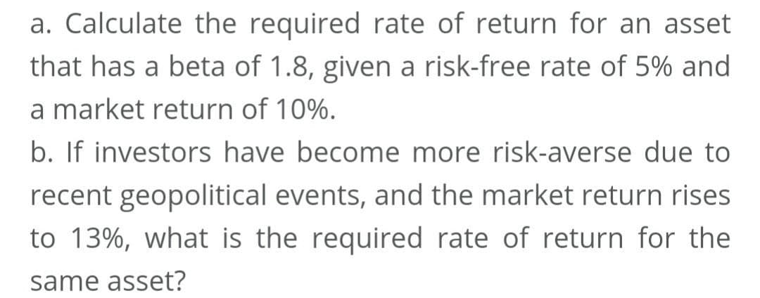 a. Calculate the required rate of return for an asset
that has a beta of 1.8, given a risk-free rate of 5% and
a market return of 10%.
b. If investors have become more risk-averse due to
recent geopolitical events, and the market return rises
to 13%, what is the required rate of return for the
same asset?
