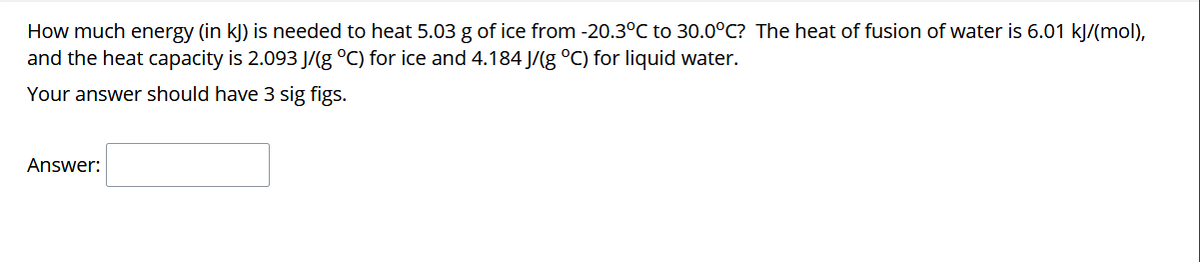 How much energy (in kļ) is needed to heat 5.03 g of ice from -20.3°C to 30.0°C? The heat of fusion of water is 6.01 kJ/(mol),
and the heat capacity is 2.093 J/(g °C) for ice and 4.184 J/(g °C) for liquid water.
Your answer should have 3 sig figs.
Answer:
