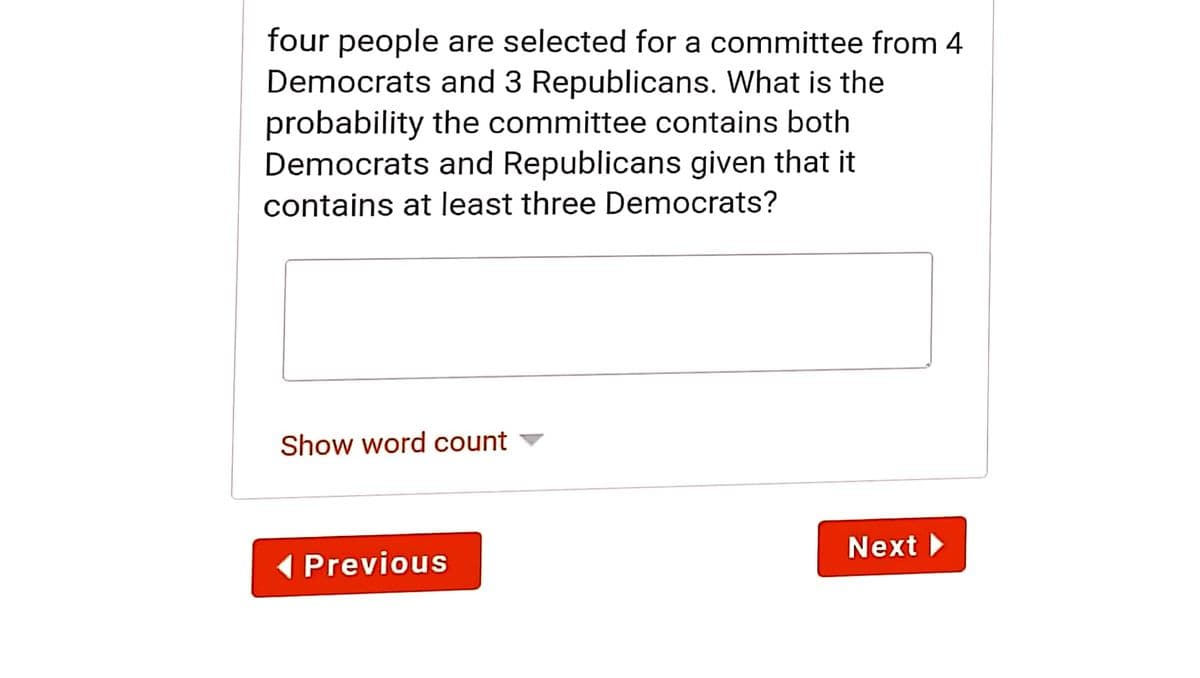 four people are selected for a committee from 4
Democrats and 3 Republicans. What is the
probability the committee contains both
Democrats and Republicans given that it
contains at least three Democrats?
Show word count
Next
1 Previous
