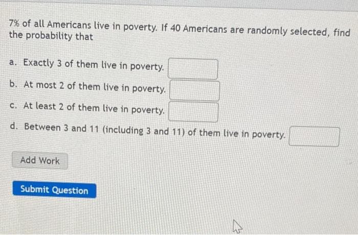 7% of all Americans live in poverty. If 40 Americans are randomly selected, find
the probability that
a. Exactly 3 of them live in poverty.
b. At most 2 of them live in poverty.
c. At least 2 of them live in poverty.
d. Between 3 and 11 (including 3 and 11) of them live in poverty.
Add Work
Submit Question
