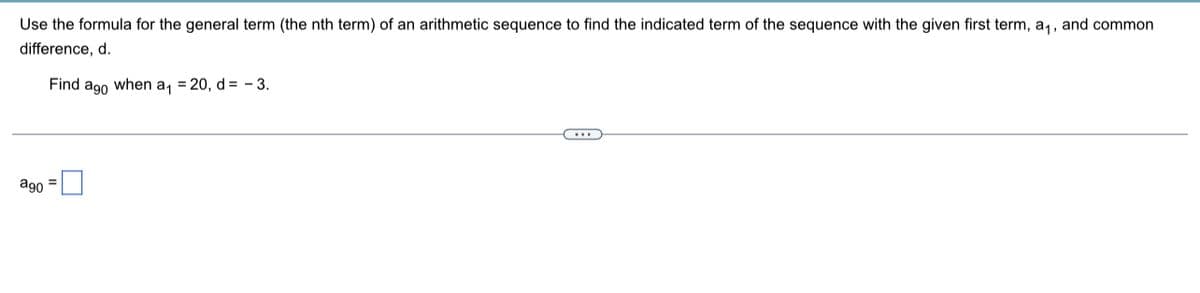 Use the formula for the general term (the nth term) of an arithmetic sequence to find the indicated term of the sequence with the given first term, a,, and common
difference, d.
Find ago when a, = 20, d= - 3.
ago =
