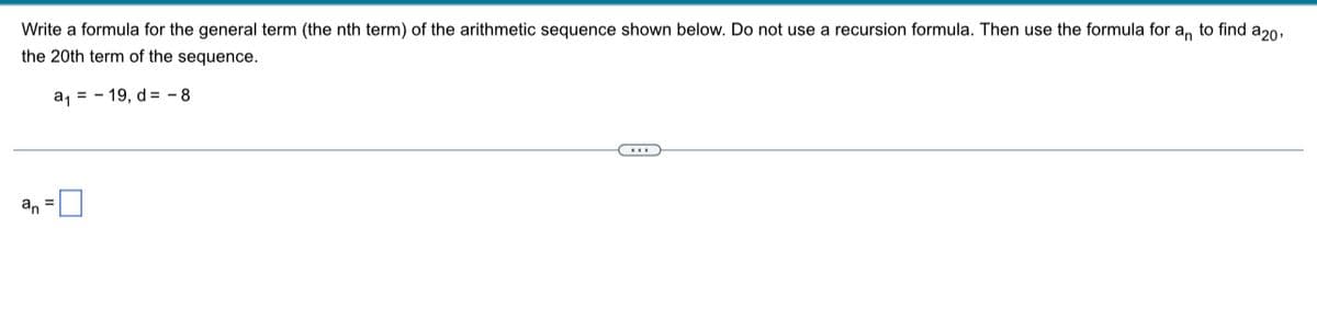 Write a formula for the general term (the nth term) of the arithmetic sequence shown below. Do not use a recursion formula. Then use the formula for a, to find a20,
the 20th term of the sequence.
a, = - 19, d = - 8
an =U
