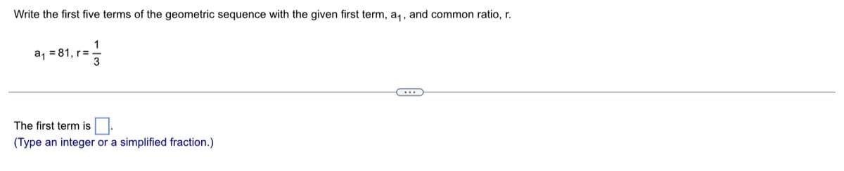 Write the first five terms of the geometric sequence with the given first term, a,, and common ratio, r.
a, = 81, r= .
The first term is
(Type an integer or a simplified fraction.)
