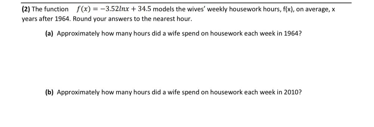 (2) The function
f(x) = -3.52lnx + 34.5 models the wives' weekly housework hours, f(x), on average, x
years after 1964. Round your answers to the nearest hour.
(a) Approximately how many hours did a wife spend on housework each week in 1964?
(b) Approximately how many hours did a wife spend on housework each week in 2010?
