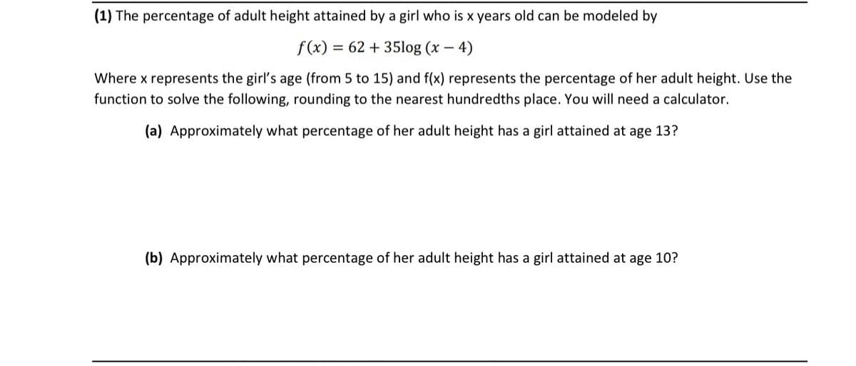 (1) The percentage of adult height attained by a girl who is x years old can be modeled by
f (x) = 62 + 35log (x – 4)
Where x represents the girl's age (from 5 to 15) and f(x) represents the percentage of her adult height. Use the
function to solve the following, rounding to the nearest hundredths place. You will need a calculator.
(a) Approximately what percentage of her adult height has a girl attained at age 13?
(b) Approximately what percentage of her adult height has a girl attained at age 10?
