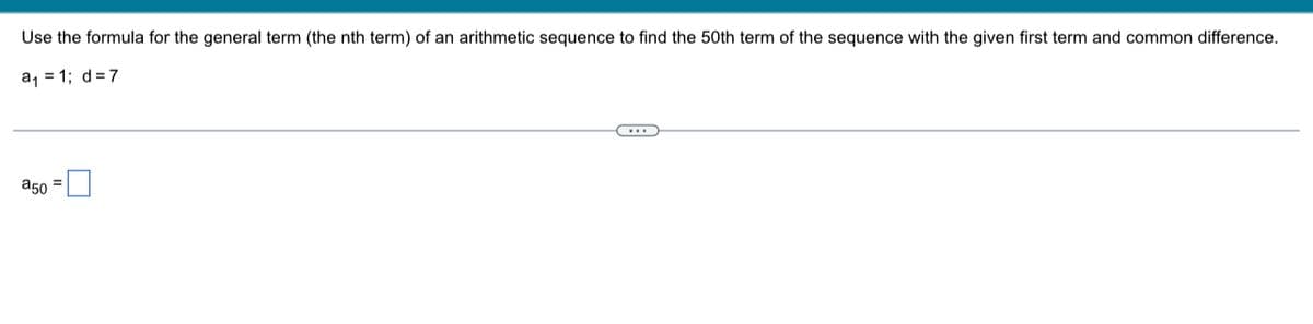 Use the formula for the general term (the nth term) of an arithmetic sequence to find the 50th term of the sequence with the given first term and common difference.
a, = 1; d=7
a50 =
