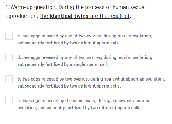 1. Warm-up question. During the process of human sexual
reproduction, the identical twins are the result of:
c. one eggs released by any of two ovaries, during regular ovulation,
subsequently fertilized by two different sperm cells.
d. one eggs released by any of two ovaries, during regular ovulation,
subsequently fertilized by a single sperm cell.
b. two eggs released by two ovaries, during somewhat abnormal ovulation,
subsequently fertilized by two different sperm cells.
a. two eggs released by the same ovary, during somewhat abnormal
ovulation, subsequently fertilized by two different sperm cells.
