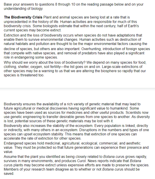 Base your answers to questions 8 through 10 on the reading passage below and on your
understanding of biology.
The Biodiversity Crisis Plant and animal species are being lost at a rate that is
unprecedented in the history of life. Human activities are responsible for much of this
biodiversity crisis. Some biologists estimate that within the next century, half of Earth's
current species may become extinct.
Extinction and the loss of biodiversity occurs when species do not have adaptations that
enable them to survive environmental changes. Human activities such as destruction of
natural habitats and pollution are thought to be the major environmental factors causing the
decline of species, but others are also important. Overhunting, introduction of foreign species
that compete with native species, and removal of predators have also played a significant
role in endangering some species.
Why should we worry about the loss of biodiversity? We depend on many species for food,
clothing, shelter, oxygen, soil fertility-the list goes on and on. Large-scale extinctions of
other species may be a warning to us that we are altering the biosphere so rapidly that our
species is threatened too.
Biodiversity ensures the availability of a rich variety of genetic material that may lead to
future agricultural or medical discoveries having significant value to humankind. Some
species have been used as sources for medicines and other useful products. Scientists now
use genetic engineering to transfer desirable genes from one species to another. As diversity
is lost, potential sources of these genetic materials may be lost with it.
Biodiversity also increases the stability of the ecosystem. Every population is linked, directly
or indirectly, with many others in an ecosystem. Disruptions in the numbers and types of one
species can upset ecosystem stability. This means that extinction of one species can
accelerate the rate of extinction for other species.
Endangered species hold medicinal, agricultural, ecological, commercial, and aesthetic
value. They must be protected so that future generations can experience their presence and
value.
Assume that the plant you identified as being closely related to Botana curus grows rapidly,
survives in many environments, and produces Curol. News reports indicate that Botana
curus plants may become extinct unless expensive efforts are made to preserve the species.
Members of your research team disagree as to whether or not Botana curus should be
saved.
