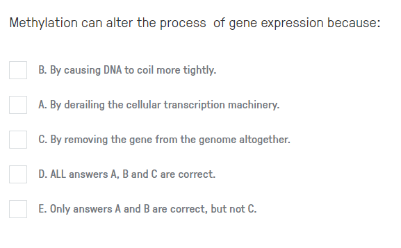 Methylation can alter the process of gene expression because:
B. By causing DNA to coil more tightly.
A. By derailing the cellular transcription machinery.
C. By removing the gene from the genome altogether.
D. ALL answers A, B and C are correct.
E. Only answers A and B are correct, but not C.
