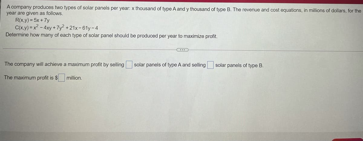 A company produces two types of solar panels per year: x thousand of type A and y thousand of type B. The revenue and cost equations, in millions of dollars, for the
year are given as follows.
R(x,y) = 5x + 7y
C(x,y) = x2 - 4xy +7y² + 21x-61y-4
Determine how many of each type of solar panel should be produced per year to maximize profit.
The company will achieve a maximum profit by selling solar panels of type A and selling
solar panels of type B.
The maximum profit is $
million.
