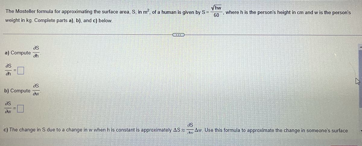 hw
The Mosteller formula for approximating the surface area, S, in m2, of a human is given by S =
60
where h is the person's height in cm and w is the person's
weight in kg. Complete parts a), b), and c) below.
as
a) Compute
ah
as
ah
as
b) Compute aw
se
dw
c) The change in S due to a change in w when h is constant is approximately AS Aw. Use this formula to approximate the change in someone's surface
