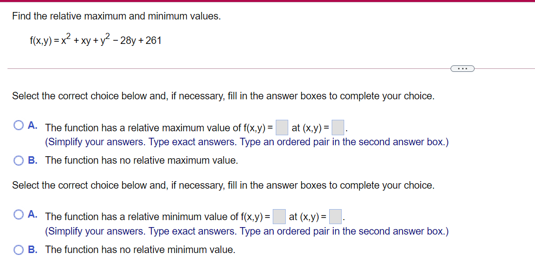 Find the relative maximum and minimum values.
f(x.y) = x2 + xy + y2 – 28y + 261
...
Select the correct choice below and, if necessary, fill in the answer boxes to complete your choice.
O A. The function has a relative maximum value of f(x,y) =|
at (x,y) =|
(Simplify your answers. Type exact answers. Type an ordered pair in the second answer box.)
O B. The function has no relative maximum value.
Select the correct choice below and, if necessary, fill in the answer boxes to complete your choice.
O A. The function has a relative minimum value of f(x,y) = at (x,y) =
(Simplify your answers. Type exact answers. Type an ordered pair in the second answer box.)
O B. The function has no relative minimum value.
