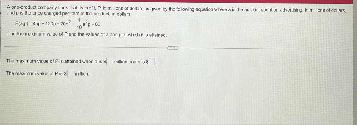 A one-product company finds that its profit, P, in millions of dollars, is given by the following equation where a is the amount spent on advertising, in millions of dollars,
and p is the price charged per item of the product, in dollars.
P(a,p) = 4ap + 120p – 20p2
a?p- 80
10
Find the maximum value of P and the values of a and p at which it is attained.
The maximum value of P is attained when a is $
million and p is $
The maximum value of P is $
million.
