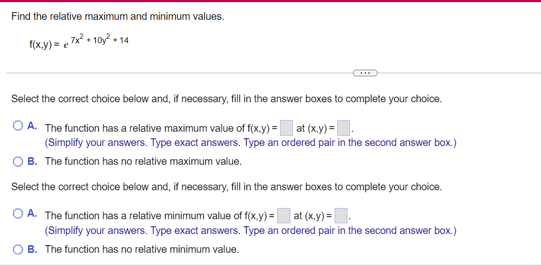 Find the relative maximum and minimum values.
7x² + 10y²
+ 14
f(x,y) %3D е
...
Select the correct choice below and, if necessary, fill in the answer boxes to complete your choice.
O A. The function has a relative maximum value of f(x,y) = at (x,y) =.
(Simplify your answers. Type exact answers. Type an ordered pair in the second answer box.)
O B. The function has no relative maximum value.
Select the correct choice below and, if necessary, fill in the answer boxes to complete your choice.
O A. The function has a relative minimum value of f(x,y) =
at (x,y) =
(Simplify your answers. Type exact answers. Type an ordered pair in the second answer box.)
O B. The function has no relative minimum value.
