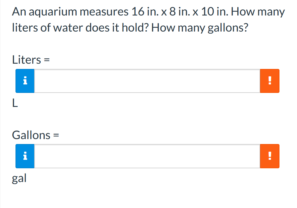 An aquarium measures 16 in. x 8 in. x 10 in. How many
liters of water does it hold? How many gallons?
Liters =
i
!
Gallons =
i
gal
