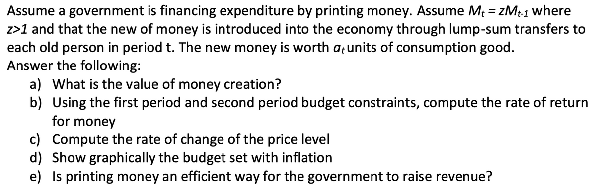 Assume a government is financing expenditure by printing money. Assume Mt = ZMt-1 where
z>1 and that the new of money is introduced into the economy through lump-sum transfers to
each old person in period t. The new money is worth at units of consumption good.
Answer the following:
a) What is the value of money creation?
b) Using the first period and second period budget constraints, compute the rate of return
for money
c) Compute the rate of change of the price level
d) Show graphically the budget set with inflation
e) Is printing money an efficient way for the government to raise revenue?