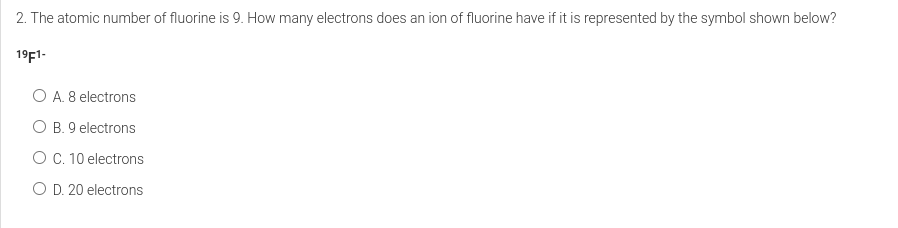 2. The atomic number of fluorine is 9. How many electrons does an ion of fluorine have if it is represented by the symbol shown below?
19F1-
O A. 8 electrons
O B. 9 electrons
O C. 10 electrons
O D. 20 electrons
