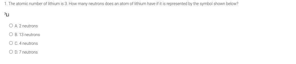 1. The atomic number of lithium is 3. How many neutrons does an atom of lithium have if it is represented by the symbol shown below?
7Li
O A. 2 neutrons
O B. 13 neutrons
O C. 4 neutrons
O D. 7 neutrons
