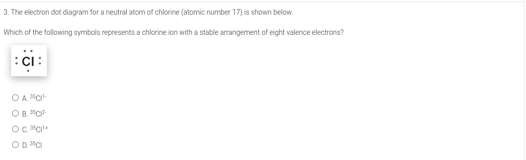 3. The electron dot diagram for a neutral atom of chlorine (atomic number 17) is shown below.
Which of the following symbols represents a chlorine ion with a stable arrangement of eight valence electrons?
:CI :
O A. 35CI1-
O B. 35C12-
O . 35C1+
O D. 35CI
