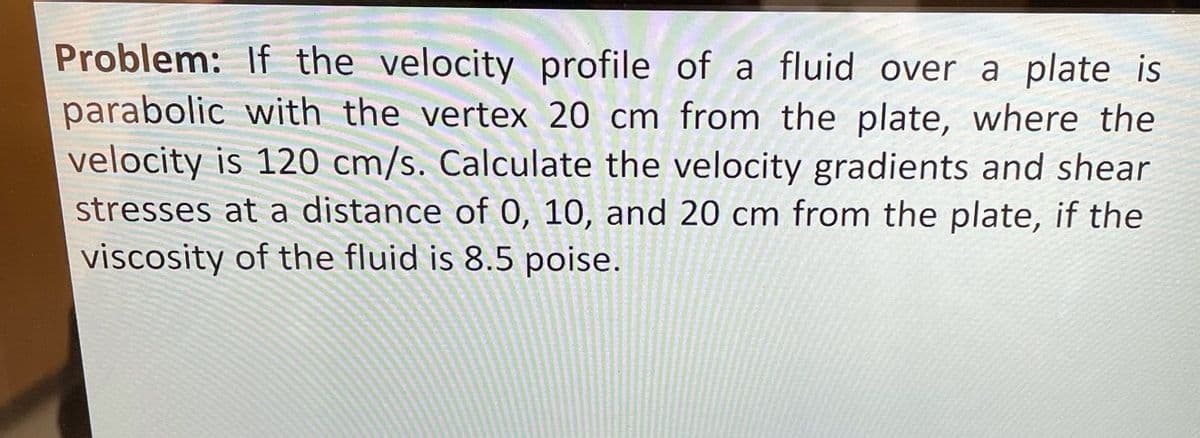 Problem: If the velocity profile of a fluid over a plate is
parabolic with the vertex 20 cm from the plate, where the
velocity is 120 cm/s. Calculate the velocity gradients and shear
stresses at a distance of 0, 10, and 20 cm from the plate, if the
viscosity of the fluid is 8.5 poise.

