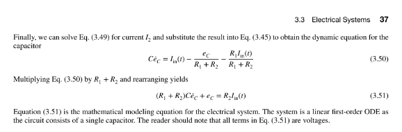 3.3 Electrical Systems 37
Finally, we can solve Eq. (3.49) for current 1₂ and substitute the result into Eq. (3.45) to obtain the dynamic equation for the
capacitor
Céc =lin(1).
Multiplying Eq. (3.50) by R₁ + R₂ and rearranging yields
ec
Rilin(t)
R₁ + R₂ R₁ + R₂
(3.50)
(R₁ +R₂) Céc+ ec = R₂lin(t)
(3.51)
Equation (3.51) is the mathematical modeling equation for the electrical system. The system is a linear first-order ODE as
the circuit consists of a single capacitor. The reader should note that all terms in Eq. (3.51) are voltages.