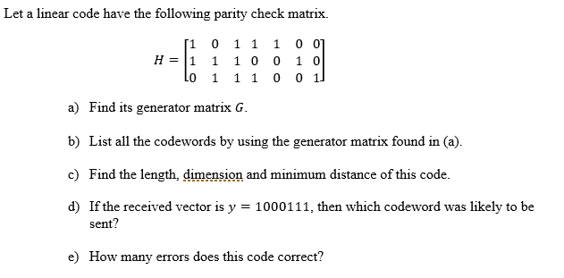 Let a linear code have the following parity check matrix.
[1 0 1 1 1 0 0]
H = |1 1 1 0 0 1 0
Lo
1 1
a) Find its generator matrix G.
b) List all the codewords by using the generator matrix found in (a).
c) Find the length, dimension and minimum distance of this code.
d) If the received vector is y = 1000111, then which codeword was likely to be
sent?
e) How many errors does this code correct?
