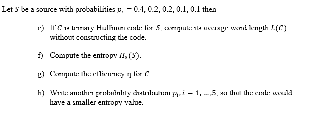 Let S be a source with probabilities p; = 0.4, 0.2, 0.2, 0.1, 0.1 then
e) If C is ternary Huffman code for S, compute its average word length L(C)
without constructing the code.
f) Compute the entropy H3 (S).
g) Compute the efficiency n for C.
h) Write another probability distribution p;, i = 1, .,5, so that the code would
have a smaller entropy value.
...
