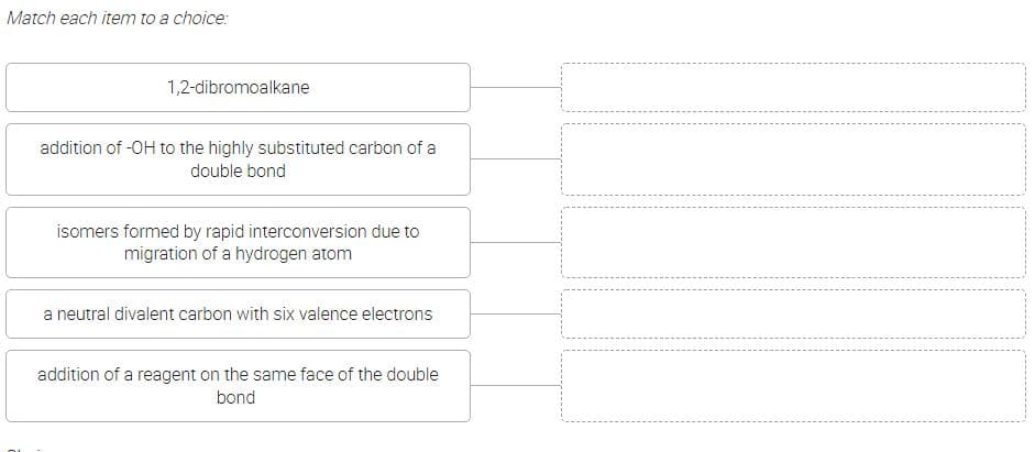 Match each item to a choice:
1,2-dibromoalkane
addition of -OH to the highly substituted carbon of a
double bond
isomers formed by rapid interconversion due to
migration of a hydrogen atom
a neutral divalent carbon with six valence electrons
addition of a reagent on the same face of the double
bond
