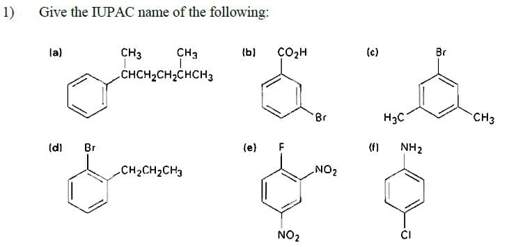 1)
Give the IUPAC name of the following:
la)
CH3
CH3
(b)
ÇO2H
(c)
Br
CHCH2CH2CHCH3
H3C
CH3
(d)
Br
(e)
(f)
NH2
CH2CH2CH3
ZON
NO2
CI
