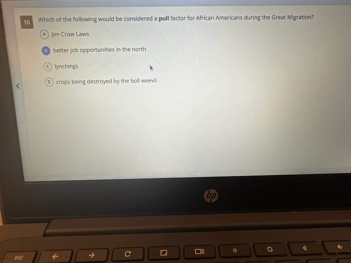 16
esc
Which of the following would be considered a pull factor for African Americans during the Great Migration?
(A) Jim Crow Laws
B better job opportunities in the north
lynchings
crops being destroyed by the boll weevil
↑
C
hp
O