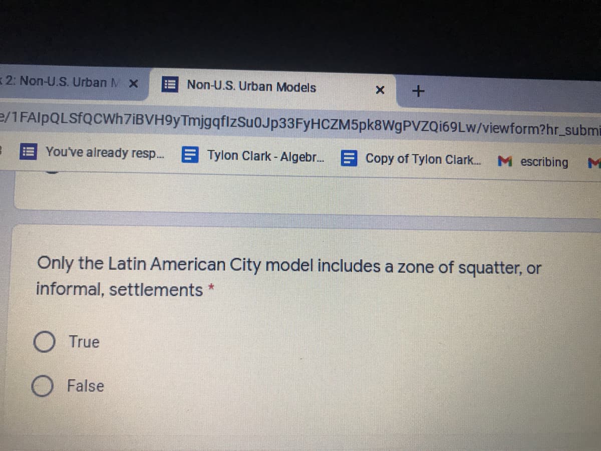 2: Non-U.S. Urban M X
Non-U.S. Urban Models
e/1FAlpQLSfQCWh7iBVH9yTmjgqfizSu0Jp33FyHCZM5pk8WgPVZQi69Lw/viewform?hr_submi
You've already resp.. E Tylon Clark - Algebr. E Copy of Tylon Clark.
M escribing
Only the Latin American City model includes a zone of squatter, or
informal, settlements *
O True
O False
