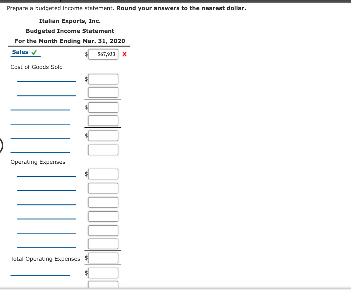 Prepare a budgeted income statement. Round your answers to the nearest dollar.
Italian Exports, Inc.
Budgeted Income Statement
For the Month Ending Mar. 31, 2020
Sales v
567,933
X
Cost of Goods Sold
Operating Expenses
Total Operating Expenses
