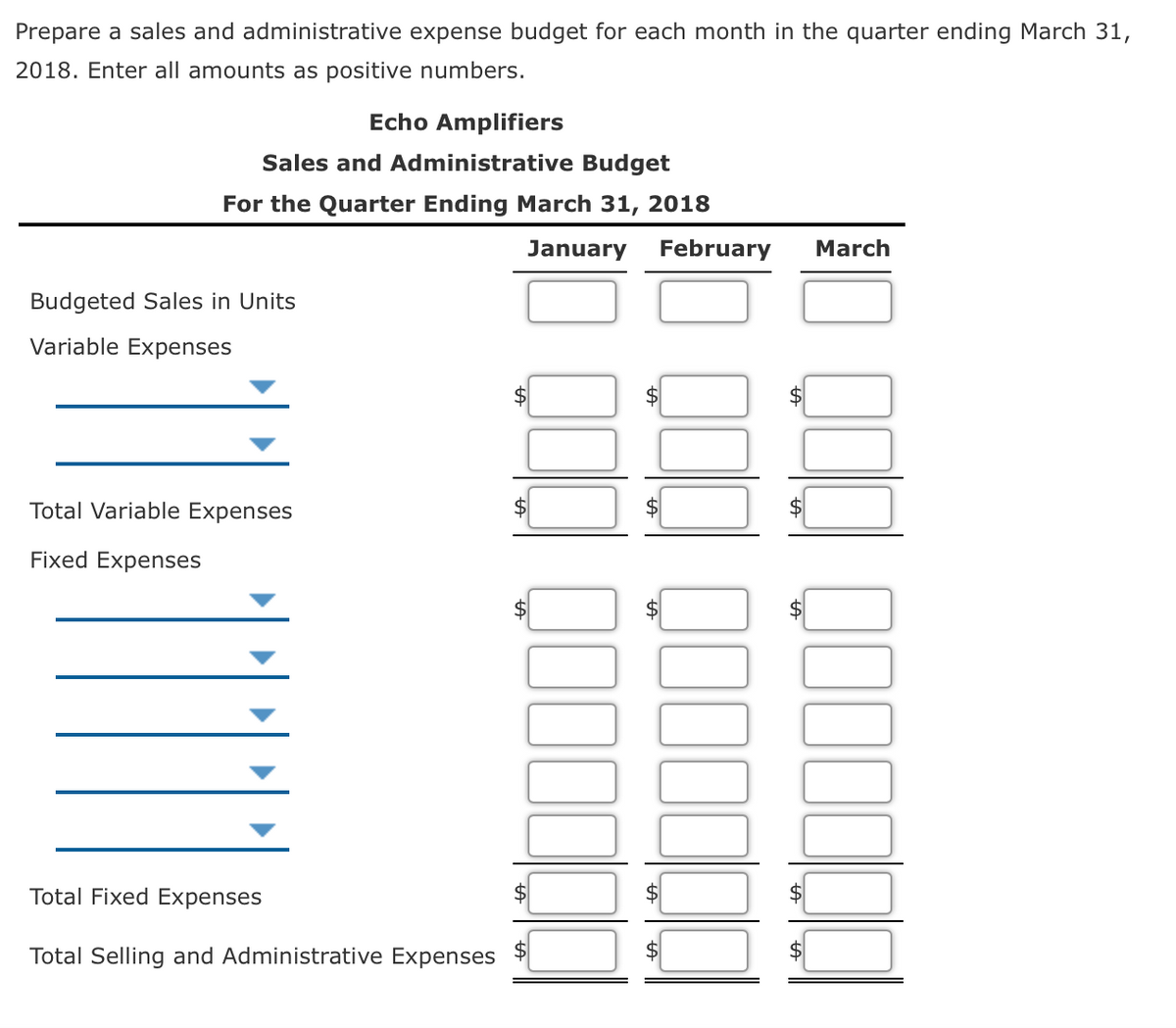 Prepare a sales and administrative expense budget for each month in the quarter ending March 31,
2018. Enter all amounts as positive numbers.
Echo Amplifiers
Sales and Administrative Budget
For the Quarter Ending March 31, 2018
January
February
March
Budgeted Sales in Units
Variable Expenses
$
$4
Total Variable Expenses
Fixed Expenses
2$
$
Total Fixed Expenses
2$
$
Total Selling and Administrative Expenses
