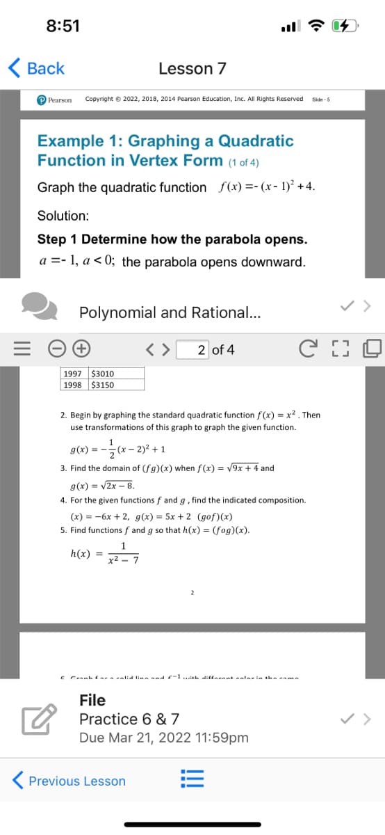 8:51
Вack
Lesson 7
P Pearson
Copyright © 2022, 2018, 2014 Pearson Education, Inc. All Rights Reserved
Side -5
Example 1: Graphing a Quadratic
Function in Vertex Form (1 of 4)
Graph the quadratic function f(x) =- (x - 1)² +4.
Solution:
Step 1 Determine how the parabola opens.
a =- 1, a < 0; the parabola opens downward.
Polynomial and Rational...
< >
2 of 4
1997 $3010
1998 $3150
2. Begin by graphing the standard quadratic function f(x) = x2. Then
use transformations of this graph to graph the given function.
g(x) = -
-(x - 2)2 + 1
3. Find the domain of (fg)(x) when f(x) = V9x + 4 and
g(x) = v2x – 8.
4. For the given functions f and g, find the indicated composition.
(х) %3D — 6х + 2, g(x) 3D 5х + 2 (дof) (x)
5. Find functions f and g so that h(x) = (fog)(x).
h(x) =
x2 – 7
c Cranh Earaealid lina and f-1...ish diftarant calerin the eama
File
Practice 6 & 7
Due Mar 21, 2022 11:59pm
K Previous Lesson

