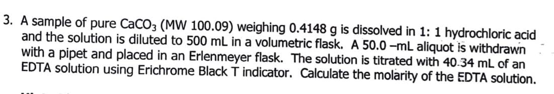 3.
sample of pure CaCO3 (MW 100.09) weighing 0.4148 g is dissolved in 1: 1 hydrochloric acid
and the solution is diluted to 500 mL in a volumetric flask. A 50.0 –mL aliquot is withdrawn
with a pipet and placed in an Erlenmeyer flask. The solution is titrated with 40.34 mL of an
EDTA solution using Erichrome Black T indicator. Calculate the molarity of the EDTA solution.
