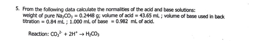 5. From the following data calculate the normalities of the acid and base solutions:
weight of pure Na,CO3 = 0.2448 g; volume of acid = 43.65 mL ; volume of base used in back
titration = 0.84 mL ; 1.000 mL of base = 0.982 mL of acid.
Reaction: CO, + 2H* → H2CO3
