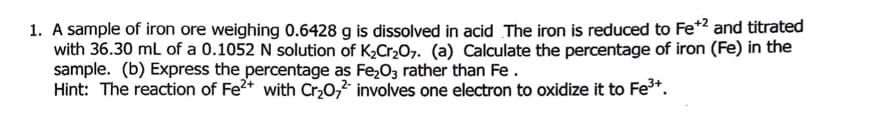 1. A sample of iron ore weighing 0.6428 g is dissolved in acid The iron is reduced to Fe* and titrated
with 36.30 mL of a 0.1052 N solution of K,Cr207. (a) Calculate the percentage of iron (Fe) in the
sample. (b) Express the percentage as Fe,03 rather than Fe.
Hint: The reaction of Fe2+ with Cr,0,2 involves one electron to oxidize it to Fe*.
