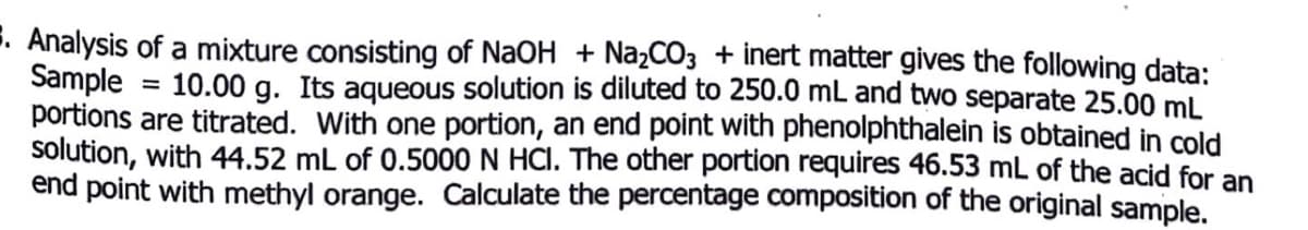 E. Analysis of a mixture consisting of NaOH + NażCO3 + inert matter gives the following data:
Sample
portions are titrated. With one portion, an end point with phenolphthalein is obtained in cold
solution, with 44.52 mL of 0.5000 N HCI. The other portion requires 46.53 mL of the acid for an
end point with methyl orange. Calculate the percentage composition of the original sample.
10.00 g. Its aqueous solution is diluted to 250.0 mL and two separate 25.00 mL
