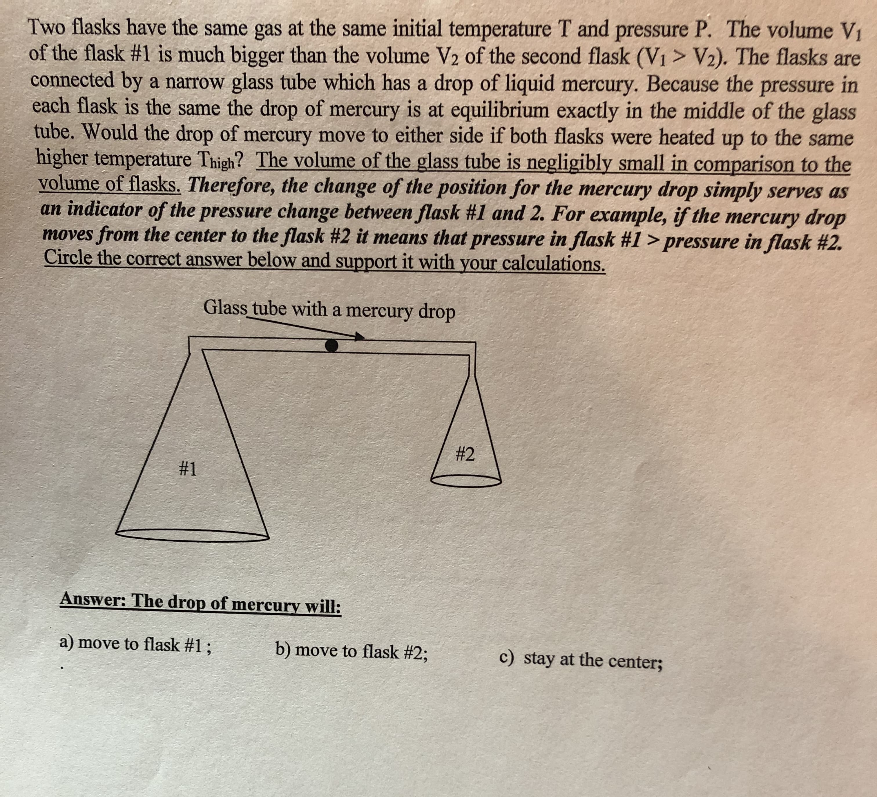 Two flasks have the same gas at the same initial temperature T and pressure P. The volume V
of the flask #1 is much bigger than the volume V2 of the second flask (Vi > V) The flasks are
connected by a narrow glass tube which has a drop of liquid mercury. Because the pressure in
each flask is the same the drop of mercury is at equilibrium exactly in the middle of the glass
tube. Would the drop of mercury move to either side if both flasks were heated up to the same
higher temperature Thigh? The volume of the glass tube is negligibly small in comparison to the
volume of flasks. Therefore, the change of the position for the mercury drop simply serves as
an indicator of the pressure change between flask #1 and 2. For example, if the mercury drop
moves from the center to the flask #2 it means that pressure in flask #1 > pressure in flask #2.
Circle the correct answer below and support it with your calculations.
Glass tube with a mercury drop
#2
#1
Answer: The drop of mercury will:
a) move to flask #1 ;
b) move to flask #2;
c) stay at the center;
